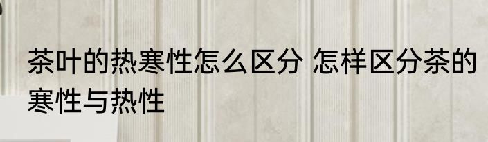 茶叶的热寒性怎么区分 怎样区分茶的寒性与热性