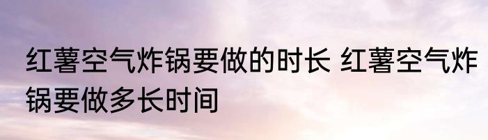 红薯空气炸锅要做的时长 红薯空气炸锅要做多长时间