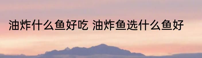 油炸什么鱼好吃 油炸鱼选什么鱼好