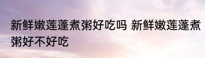 新鲜嫩莲蓬煮粥好吃吗 新鲜嫩莲蓬煮粥好不好吃