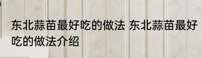 东北蒜苗最好吃的做法 东北蒜苗最好吃的做法介绍