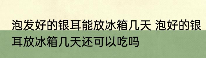 泡发好的银耳能放冰箱几天 泡好的银耳放冰箱几天还可以吃吗
