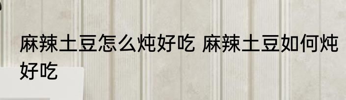 麻辣土豆怎么炖好吃 麻辣土豆如何炖好吃