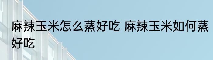 麻辣玉米怎么蒸好吃 麻辣玉米如何蒸好吃