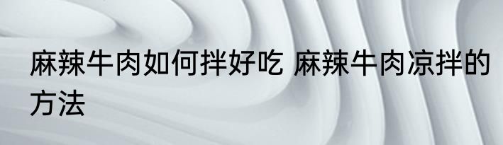 麻辣牛肉如何拌好吃 麻辣牛肉凉拌的方法