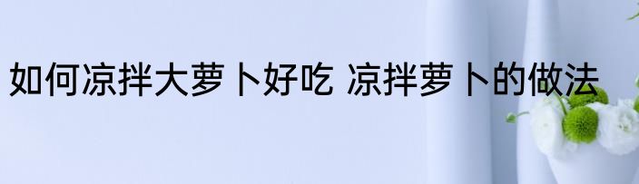 如何凉拌大萝卜好吃 凉拌萝卜的做法