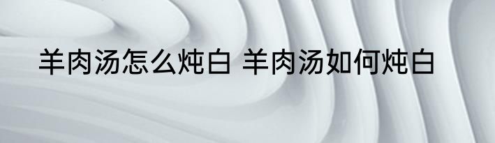 羊肉汤怎么炖白 羊肉汤如何炖白