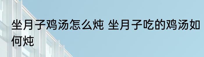 坐月子鸡汤怎么炖 坐月子吃的鸡汤如何炖