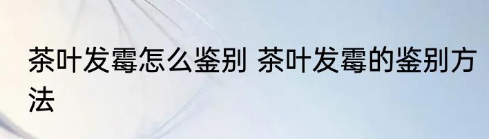 茶叶发霉怎么鉴别 茶叶发霉的鉴别方法