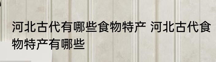 河北古代有哪些食物特产 河北古代食物特产有哪些