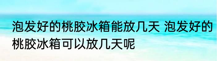 泡发好的桃胶冰箱能放几天 泡发好的桃胶冰箱可以放几天呢