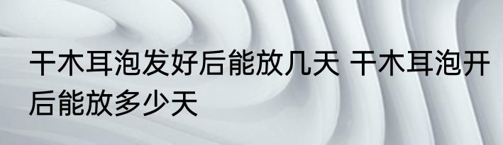 干木耳泡发好后能放几天 干木耳泡开后能放多少天