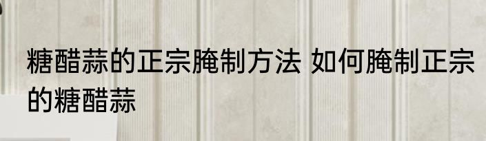 糖醋蒜的正宗腌制方法 如何腌制正宗的糖醋蒜