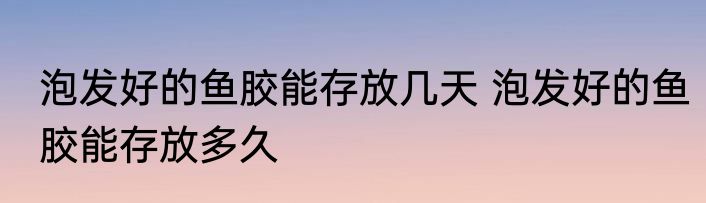 泡发好的鱼胶能存放几天 泡发好的鱼胶能存放多久