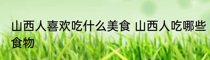 山西人喜欢吃什么美食 山西人吃哪些食物