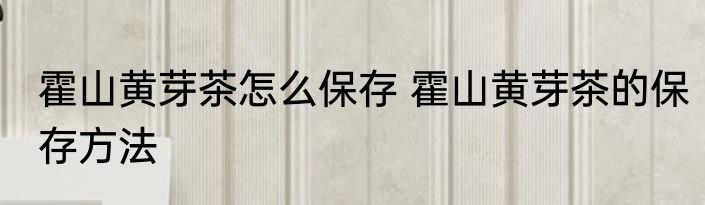霍山黄芽茶怎么保存 霍山黄芽茶的保存方法