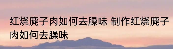 红烧麂子肉如何去臊味 制作红烧麂子肉如何去臊味