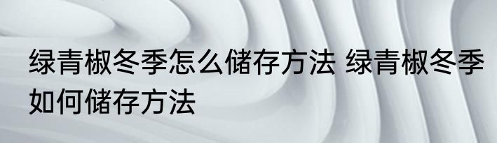 绿青椒冬季怎么储存方法 绿青椒冬季如何储存方法