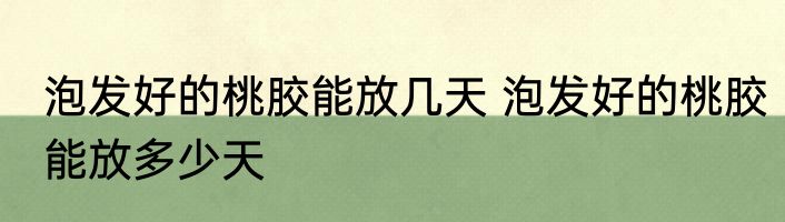 泡发好的桃胶能放几天 泡发好的桃胶能放多少天