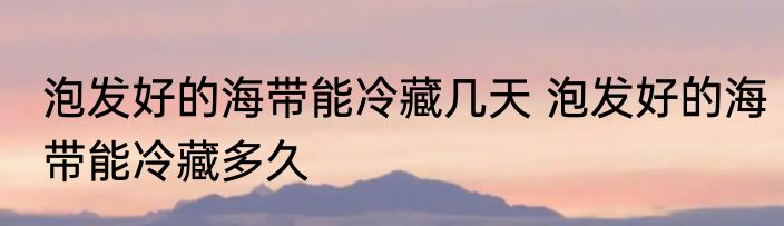 泡发好的海带能冷藏几天 泡发好的海带能冷藏多久