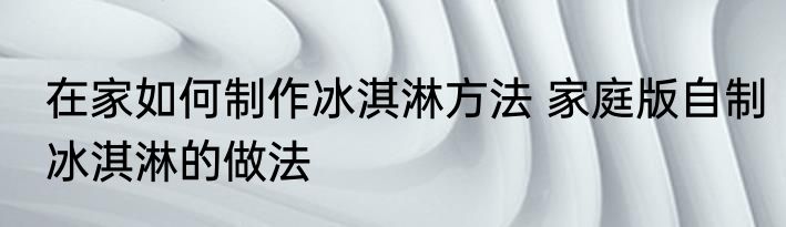 在家如何制作冰淇淋方法 家庭版自制冰淇淋的做法