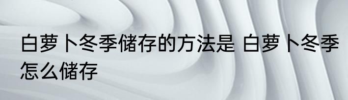 白萝卜冬季储存的方法是 白萝卜冬季怎么储存