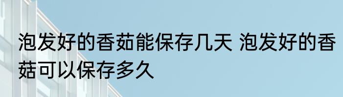 泡发好的香茹能保存几天 泡发好的香菇可以保存多久