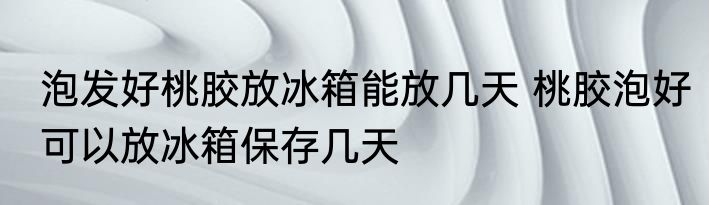 泡发好桃胶放冰箱能放几天 桃胶泡好可以放冰箱保存几天