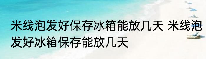 米线泡发好保存冰箱能放几天 米线泡发好冰箱保存能放几天