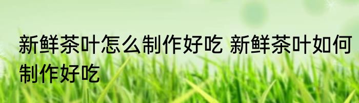 新鲜茶叶怎么制作好吃 新鲜茶叶如何制作好吃