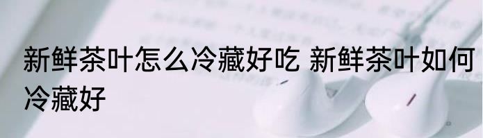 新鲜茶叶怎么冷藏好吃 新鲜茶叶如何冷藏好