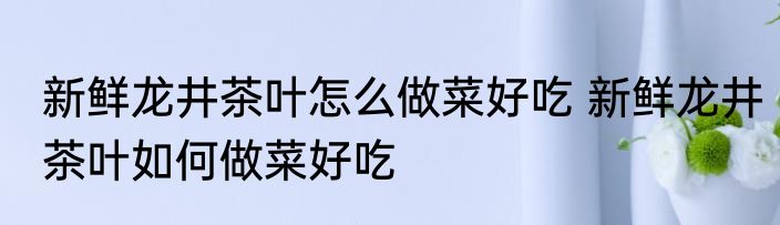 新鲜龙井茶叶怎么做菜好吃 新鲜龙井茶叶如何做菜好吃