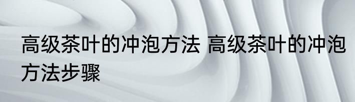 高级茶叶的冲泡方法 高级茶叶的冲泡方法步骤