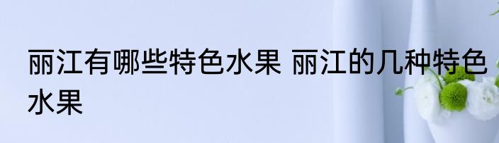 丽江有哪些特色水果 丽江的几种特色水果