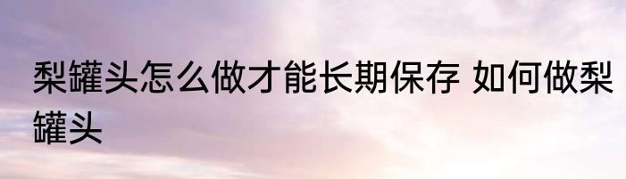 梨罐头怎么做才能长期保存 如何做梨罐头