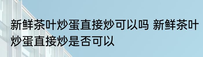 新鲜茶叶炒蛋直接炒可以吗 新鲜茶叶炒蛋直接炒是否可以