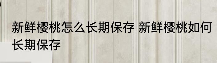 新鲜樱桃怎么长期保存 新鲜樱桃如何长期保存