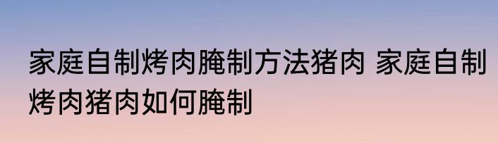 家庭自制烤肉腌制方法猪肉 家庭自制烤肉猪肉如何腌制