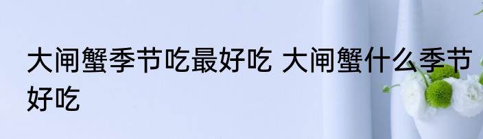 大闸蟹季节吃最好吃 大闸蟹什么季节好吃