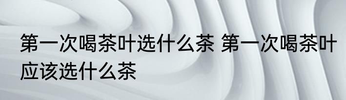 第一次喝茶叶选什么茶 第一次喝茶叶应该选什么茶