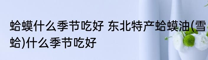 蛤蟆什么季节吃好 东北特产蛤蟆油(雪蛤)什么季节吃好