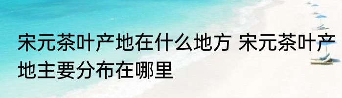 宋元茶叶产地在什么地方 宋元茶叶产地主要分布在哪里