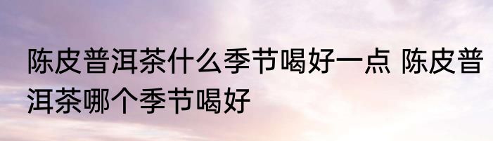 陈皮普洱茶什么季节喝好一点 陈皮普洱茶哪个季节喝好