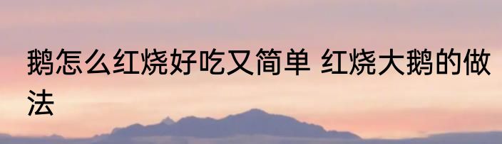 鹅怎么红烧好吃又简单 红烧大鹅的做法