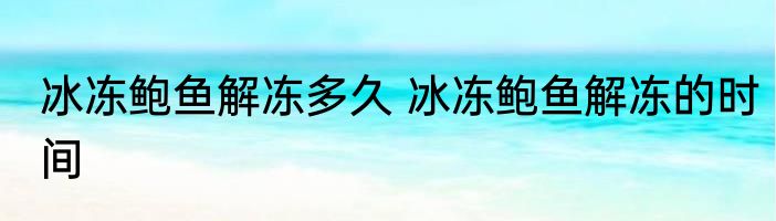 冰冻鲍鱼解冻多久 冰冻鲍鱼解冻的时间