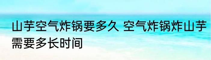 山芋空气炸锅要多久 空气炸锅炸山芋需要多长时间
