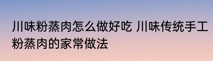 川味粉蒸肉怎么做好吃 川味传统手工粉蒸肉的家常做法