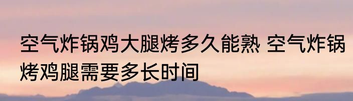 空气炸锅鸡大腿烤多久能熟 空气炸锅烤鸡腿需要多长时间