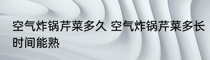 空气炸锅芹菜多久 空气炸锅芹菜多长时间能熟