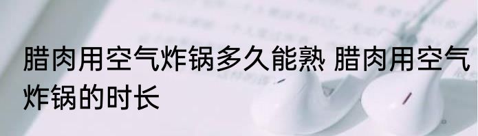 腊肉用空气炸锅多久能熟 腊肉用空气炸锅的时长